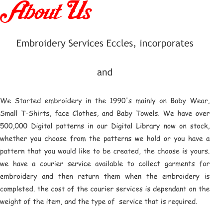 About Us Embroidery Services Eccles, incorporates         and   We Started embroidery in the 1990's mainly on Baby Wear, Small T-Shirts, face Clothes, and Baby Towels. We have over 500,000 Digital patterns in our Digital Library now on stock, whether you choose from the patterns we hold or you have a pattern that you would like to be created, the choose is yours. we have a courier service available to collect garments for embroidery and then return them when the embroidery is completed. the cost of the courier services is dependant on the weight of the item, and the type of  service that is required.