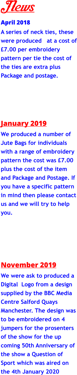 News April 2018 A series of neck ties, these were produced   at a cost of £7.00 per embroidery pattern per tie the cost of the ties are extra plus Package and postage.       January 2019 We produced a number of Jute Bags for individuals with a range of embroidery pattern the cost was £7.00 plus the cost of the item and Package and Postage. If you have a specific pattern in mind then please contact us and we will try to help you.        November 2019 We were ask to produced a Digital  Logo from a design supplied by the BBC Media Centre Salford Quays Manchester. The design was to be embroidered on 4 jumpers for the prosenters of the show for the up coming 50th Anniversary of the show a Question of Sport which was aired on the 4th January 2020