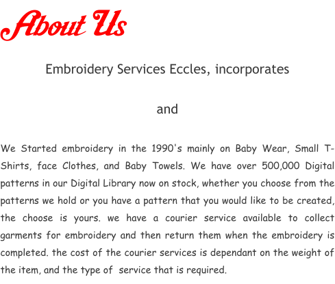 About Us Embroidery Services Eccles, incorporates         and   We Started embroidery in the 1990's mainly on Baby Wear, Small T-Shirts, face Clothes, and Baby Towels. We have over 500,000 Digital patterns in our Digital Library now on stock, whether you choose from the patterns we hold or you have a pattern that you would like to be created, the choose is yours. we have a courier service available to collect garments for embroidery and then return them when the embroidery is completed. the cost of the courier services is dependant on the weight of the item, and the type of  service that is required.